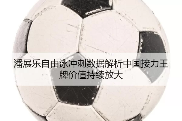 潘展乐自由泳冲刺数据解析中国接力王牌价值持续放大