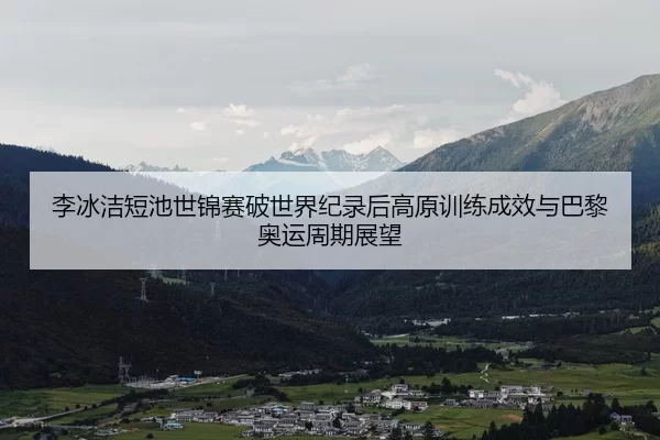 李冰洁短池世锦赛破世界纪录后高原训练成效与巴黎奥运周期展望